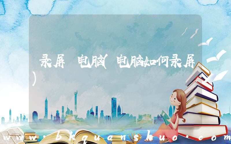 录屏 电脑(电脑如何录屏)